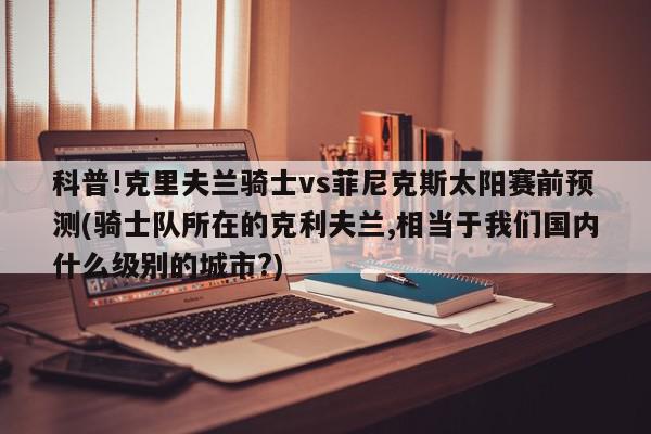 科普!克里夫兰骑士vs菲尼克斯太阳赛前预测(骑士队所在的克利夫兰,相当于我们国内什么级别的城市?)