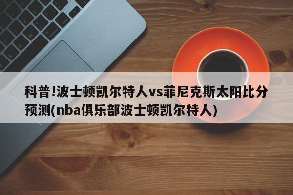 科普!波士顿凯尔特人vs菲尼克斯太阳比分预测(nba俱乐部波士顿凯尔特人)