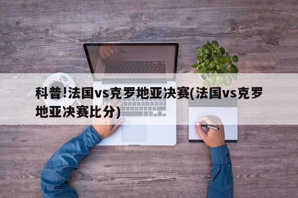 科普!法国vs克罗地亚决赛(法国vs克罗地亚决赛比分)