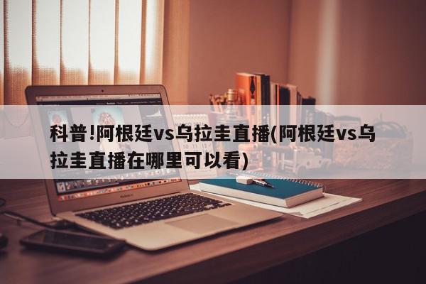 科普!阿根廷vs乌拉圭直播(阿根廷vs乌拉圭直播在哪里可以看)