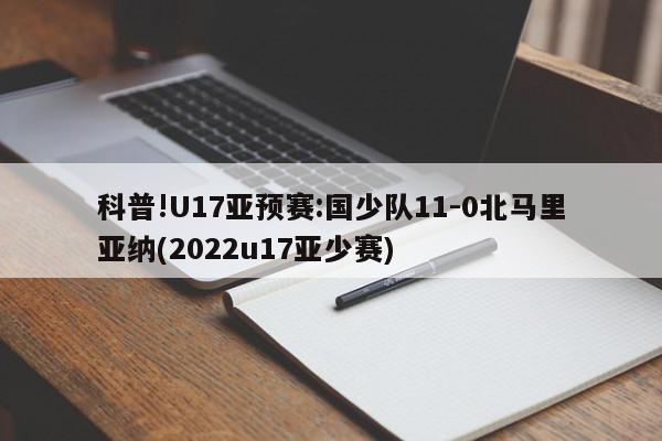 科普!U17亚预赛:国少队11-0北马里亚纳(2022u17亚少赛)